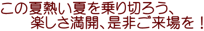 この夏熱い夏を乗り切ろう、 　　楽しさ満開、是非ご来場を！